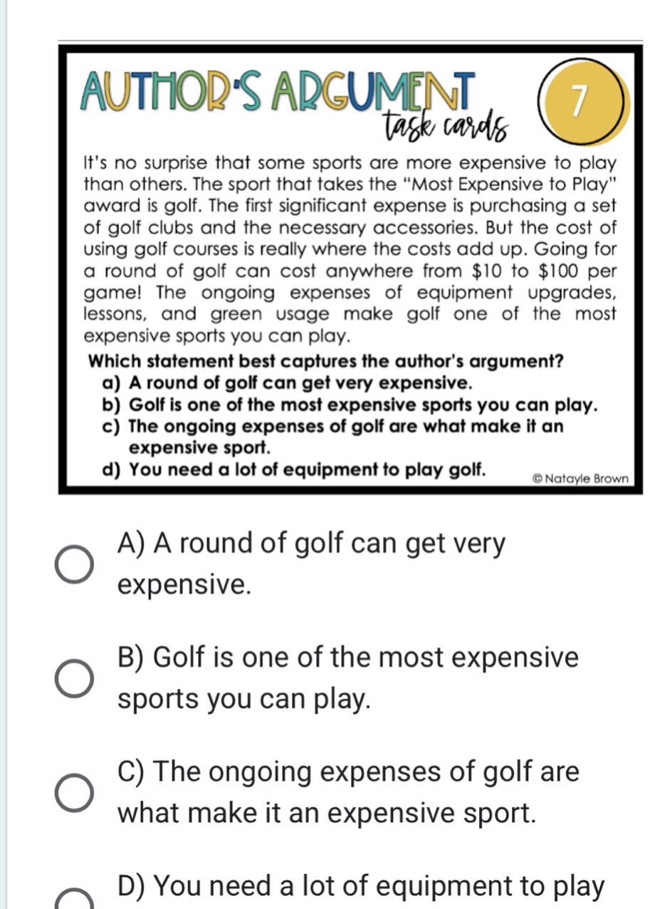 its no surprise that some sports are more expensive to play than others. the sport that takes the \most expensive to play\ award is golf. the first significant expense is purchasing a set of golf clubs and the necessary accessories. but the cost of using golf courses is really where the costs add up. going for a round of golf can cost anywhere from $10 to $100 per game! the ongoing expenses of equipment upgrades, lessons, and green usage make golf one of the most expensive sports you can play. which statement best captures the authors argument? a) a round of golf can get very expensive. b) golf is one of the most expensive sports you can play. c) the ongoing expenses of golf are what make it an expensive sport. d) you need a lot of equipment to play golf. a) a round of golf can get very expensive. b) golf is one of the most expensive sports you can play. c) the ongoing expenses of golf are what make it an expensive sport. d) you need a lot of equipment to play golf.