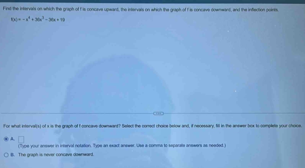 find the intervals on which the graph of f is concave upward, the intervals on which the graph of f is concave downward, and the inflection points. f(x)= -x^4 + 36x^3 - 36x + 19 for what interval(s) of x is the graph of f concave downward? select the correct choice below and, if necessary, fill in the answer box to complete your choice. a. (type your answer in interval notation. type an exact answer. use a comma to separate answers as needed.) b. the graph is never concave downward.