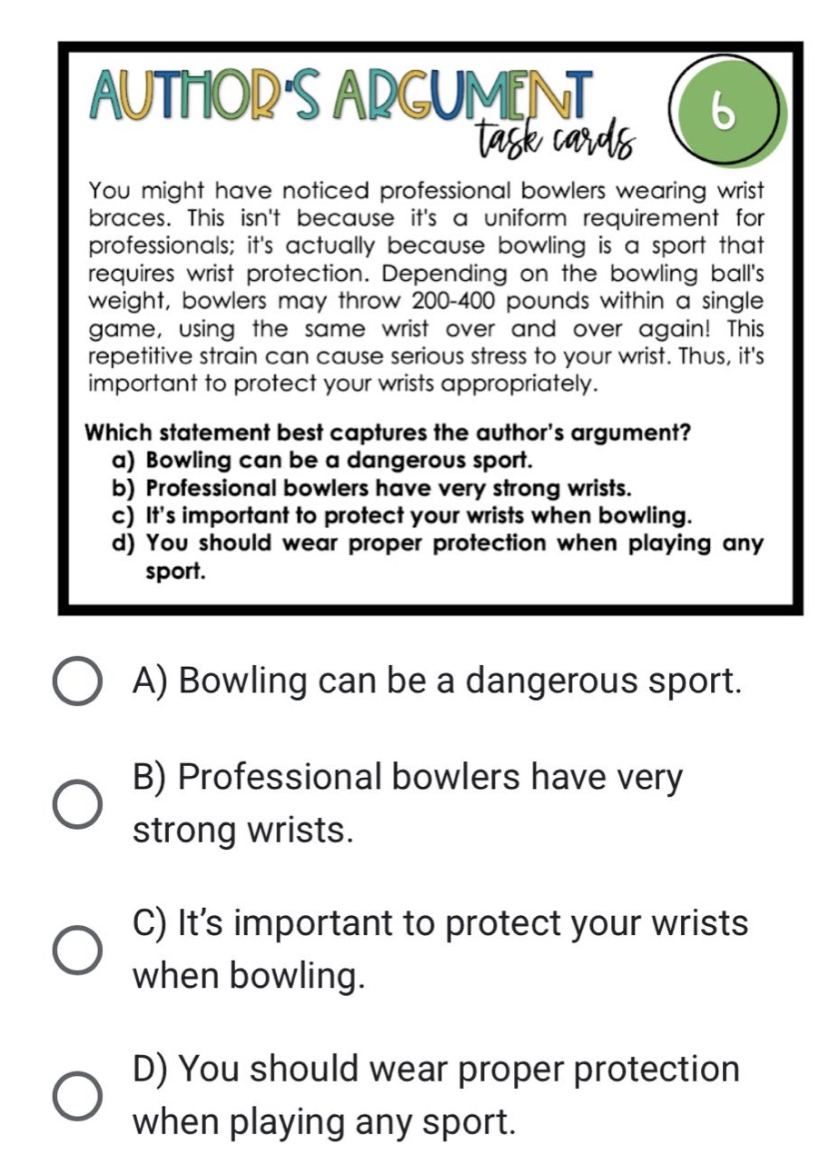 you might have noticed professional bowlers wearing wrist braces. this isnt because its a uniform requirement for professionals; its actually because bowling is a sport that requires wrist protection. depending on the bowling balls weight, bowlers may throw 200 - 400 pounds within a single game, using the same wrist over and over again! this repetitive strain can cause serious stress to your wrist. thus, its important to protect your wrists appropriately. which statement best captures the authors argument? a) bowling can be a dangerous sport. b) professional bowlers have very strong wrists. c) its important to protect your wrists when bowling. d) you should wear proper protection when playing any sport. a) bowling can be a dangerous sport. b) professional bowlers have very strong wrists. c) its important to protect your wrists when bowling. d) you should wear proper protection when playing any sport.