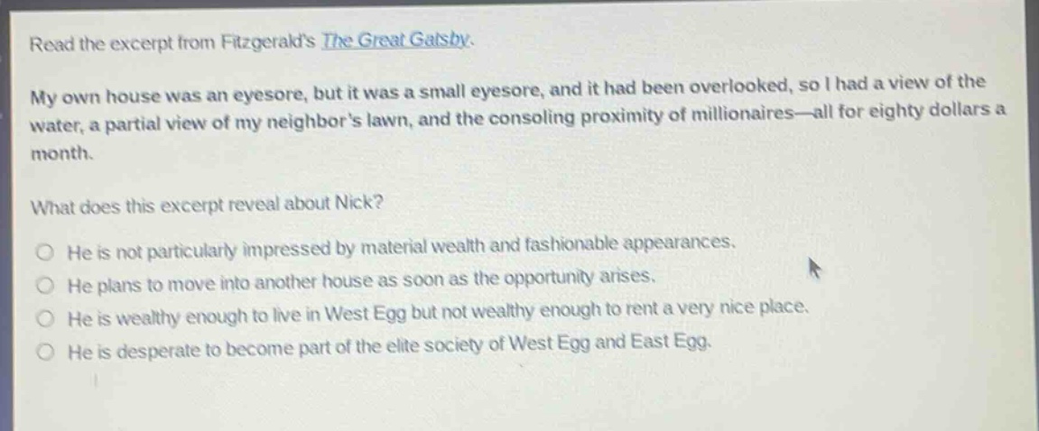 read the excerpt from fitzgeralds the great gatsby. my own house was an eyesore, but it was a small eyesore, and it had been overlooked, so i had a view of the water, a partial view of my neighbors lawn, and the consoling proximity of millionaires—all for eighty dollars a month. what does this excerpt reveal about nick? he is not particularly impressed by material wealth and fashionable appearances. he plans to move into another house as soon as the opportunity arises. he is wealthy enough to live in west egg but not wealthy enough to rent a very nice place. he is desperate to become part of the elite society of west egg and east egg.