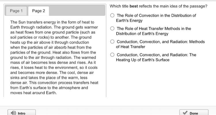 the sun transfers energy in the form of heat to earth through radiation. the ground gets warmer as heat flows from one ground particle (such as soil particles or rocks) to another. the ground heats up the air above it through conduction when the particles of air absorb heat from the particles of the ground. heat also flows from the ground to the air through radiation. the warmed mass of air becomes less dense and rises. as it rises, it loses heat to the environment, so it cools and becomes more dense. the cool, dense air sinks and takes the place of the warm, less dense air. this convection process transfers heat from earths surface to the atmosphere and moves heat around earth. which title best reflects the main idea of the passage? the role of convection in the distribution of earths energy the role of heat transfer methods in the distribution of earths energy conduction, convection, and radiation: methods of heat transfer conduction, convection, and radiation: the heating up of earths surface