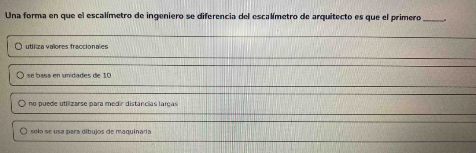una forma en que el escalímetro de ingeniero se diferencia del escalímetro de arquitecto es que el primero _____.\nutiliza valores fraccionales\nse basa en unidades de 10\nno puede utilizarse para medir distancias largas\nsolo se usa para dibujos de maquinaria