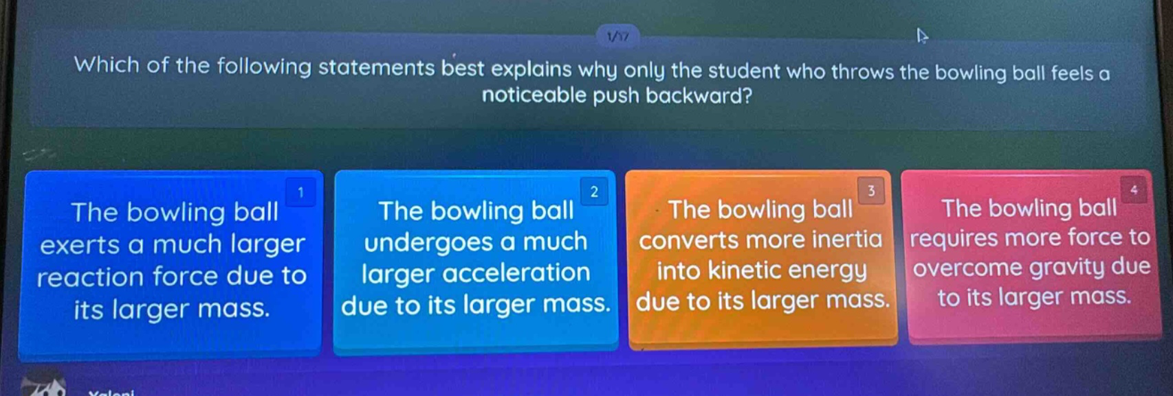 which of the following statements best explains why only the student who throws the bowling ball feels a noticeable push backward? the bowling ball exerts a much larger reaction force due to its larger mass. the bowling ball undergoes a much larger acceleration due to its larger mass. the bowling ball converts more inertia into kinetic energy due to its larger mass. the bowling ball requires more force to overcome gravity due to its larger mass.