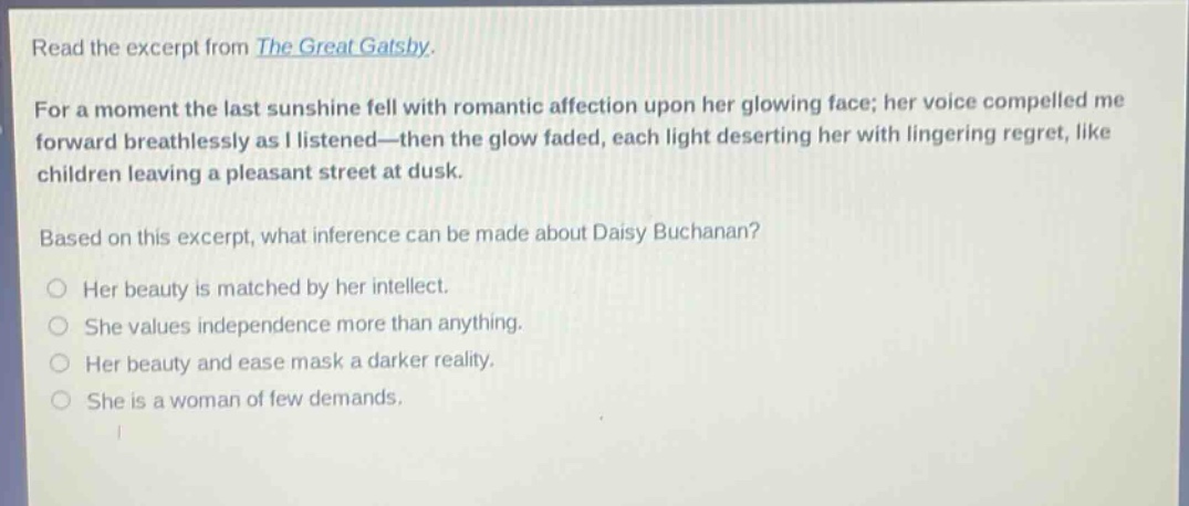 read the excerpt from the great gatsby. for a moment the last sunshine fell with romantic affection upon her glowing face; her voice compelled me forward breathlessly as i listened—then the glow faded, each light deserting her with lingering regret, like children leaving a pleasant street at dusk. based on this excerpt, what inference can be made about daisy buchanan? her beauty is matched by her intellect. she values independence more than anything. her beauty and ease mask a darker reality. she is a woman of few demands.