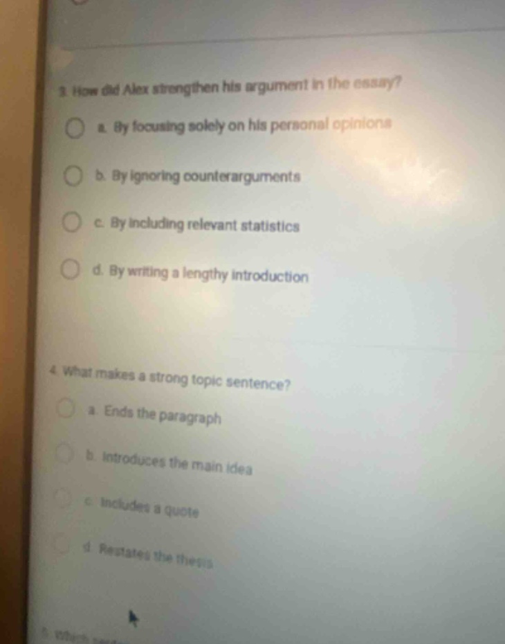 3. how did alex strengthen his argument in the essay?\n a. by focusing solely on his personal opinions\n b. by ignoring counterarguments\n c. by including relevant statistics\n d. by writing a lengthy introduction\n4. what makes a strong topic sentence?\n a. ends the paragraph\n b. introduces the main idea\n c. includes a quote\n d. restates the thesis
