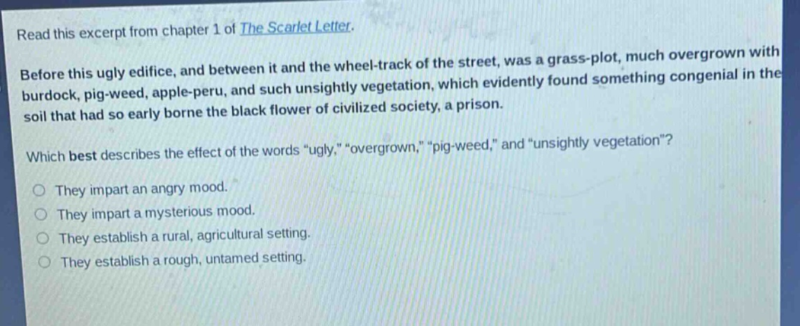read this excerpt from chapter 1 of the scarlet letter. before this ugly edifice, and between it and the wheel - track of the street, was a grass - plot, much overgrown with burdock, pig - weed, apple - peru, and such unsightly vegetation, which evidently found something congenial in the soil that had so early borne the black flower of civilized society, a prison. which best describes the effect of the words “ugly,” “overgrown,” “pig - weed,” and “unsightly vegetation”? they impart an angry mood. they impart a mysterious mood. they establish a rural, agricultural setting. they establish a rough, untamed setting.