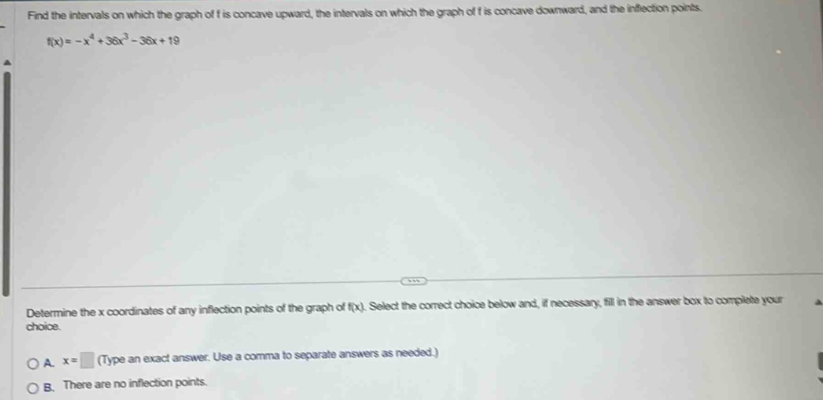 find the intervals on which the graph of f is concave upward, the intervals on which the graph of f is concave downward, and the inflection points. f(x)= -x^4 + 36x^3 - 36x + 19 determine the x coordinates of any inflection points of the graph of f(x). select the correct choice below and, if necessary, fill in the answer box to complete your choice. a. x= (type an exact answer. use a comma to separate answers as needed.) b. there are no inflection points.
