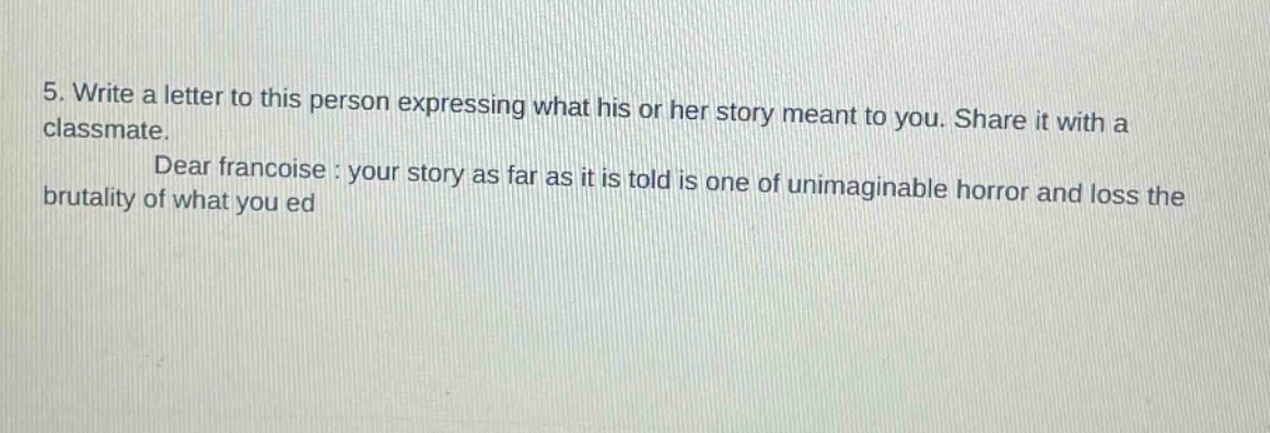 5. write a letter to this person expressing what his or her story meant to you. share it with a classmate. dear francoise : your story as far as it is told is one of unimaginable horror and loss the brutality of what you ed