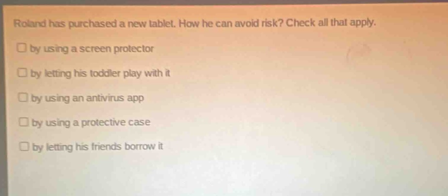 roland has purchased a new tablet. how he can avoid risk? check all that apply. by using a screen protector by letting his toddler play with it by using an antivirus app by using a protective case by letting his friends borrow it