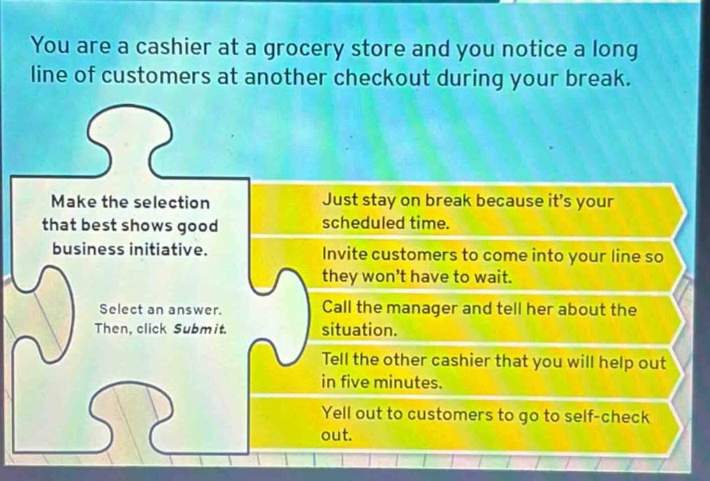 you are a cashier at a grocery store and you notice a long line of customers at another checkout during your break. make the selection that best shows good business initiative. select an answer. then, click submit. just stay on break because its your scheduled time. invite customers to come into your line so they wont have to wait. call the manager and tell her about the situation. tell the other cashier that you will help out in five minutes. yell out to customers to go to self - check out.