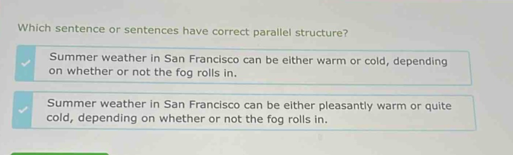 which sentence or sentences have correct parallel structure? summer weather in san francisco can be either warm or cold, depending on whether or not the fog rolls in. summer weather in san francisco can be either pleasantly warm or quite cold, depending on whether or not the fog rolls in.