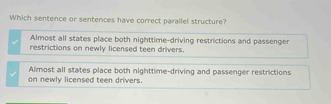 which sentence or sentences have correct parallel structure? almost all states place both nighttime - driving restrictions and passenger restrictions on newly licensed teen drivers. almost all states place both nighttime - driving and passenger restrictions on newly licensed teen drivers.