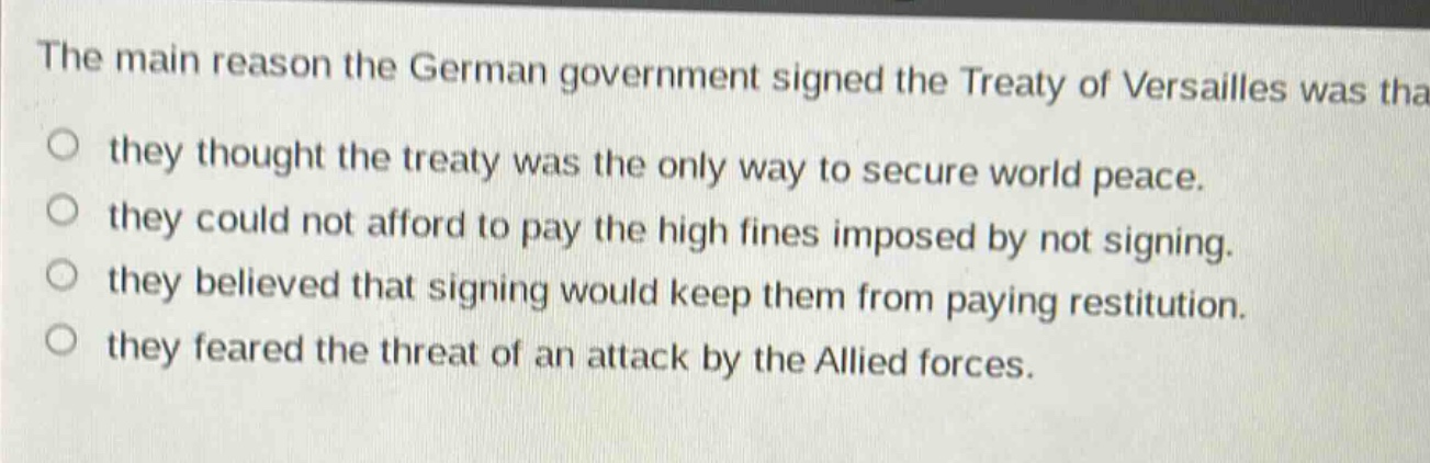 the main reason the german government signed the treaty of versailles was that they thought the treaty was the only way to secure world peace. they could not afford to pay the high fines imposed by not signing. they believed that signing would keep them from paying restitution. they feared the threat of an attack by the allied forces.