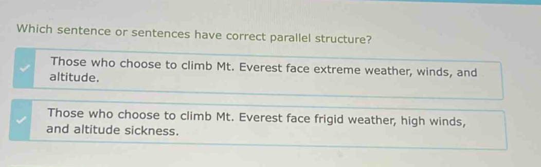 which sentence or sentences have correct parallel structure? those who choose to climb mt. everest face extreme weather, winds, and altitude. those who choose to climb mt. everest face frigid weather, high winds, and altitude sickness.