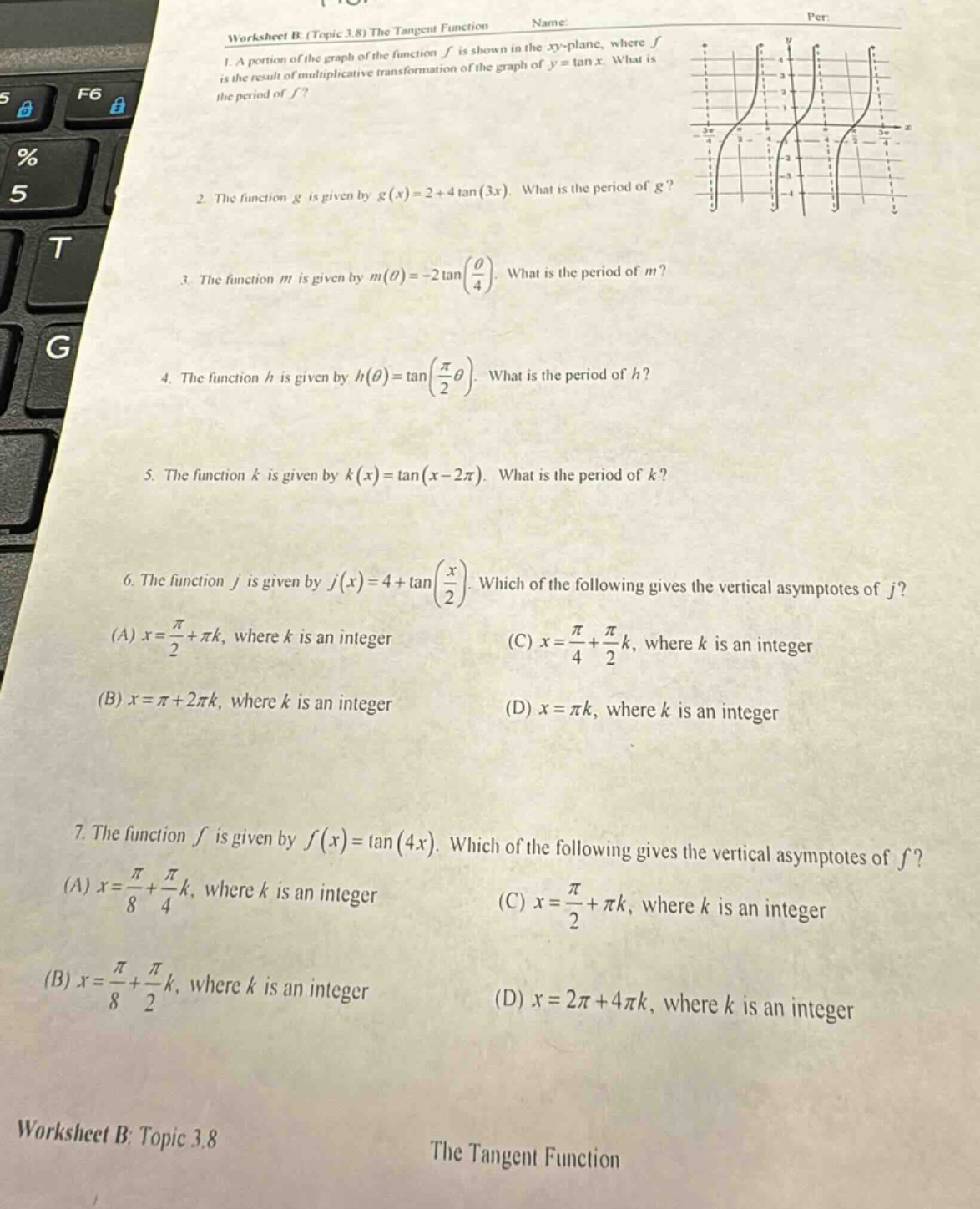 worksheet b (topic 3.8) the tangent function\n1. a portion of the graph of the function f is shown in the xy - plane, where f is the result of multiplicative transformation of the graph of y = tan x. what is the period of f?\n2. the function g is given by g(x)=2 + 4tan(3x). what is the period of g?\n3. the function m is given by m(θ)= - 2tan(θ/4). what is the period of m?\n4. the function h is given by h(θ)=tan(π/2θ). what is the period of h?\n5. the function k is given by k(x)=tan(x - 2π). what is the period of k?\n6. the function j is given by j(x)=4 + tan(x/2). which of the following gives the vertical asymptotes of j? (a) x = π/2+πk, where k is an integer (b) x = π+2πk, where k is an integer (c) x = π/4+π/2k, where k is an integer (d) x = πk, where k is an integer\n7. the function f is given by f(x)=tan(4x). which of the following gives the vertical asymptotes of f? (a) x = π/8+π/4k, where k is an integer (b) x = π/8+π/2k, where k is an integer (c) x = π/2+πk, where k is an integer (d) x = 2π+4πk, where k is an integer\nworksheet b: topic 3.8\nthe tangent function