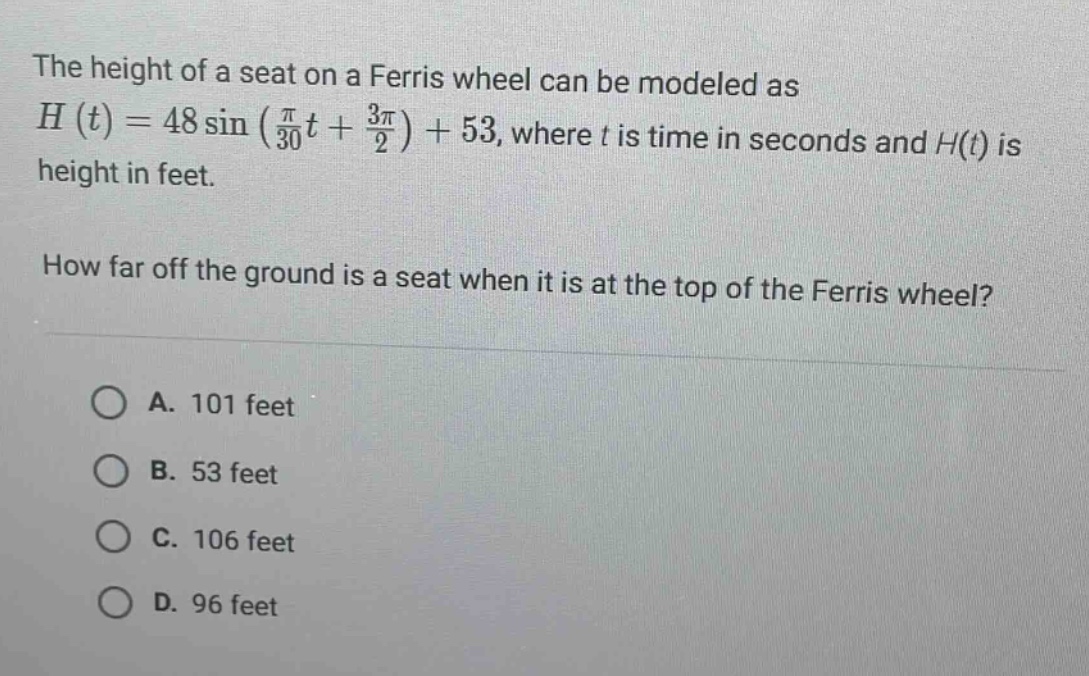 the height of a seat on a ferris wheel can be modeled as h(t)=48 sin(π/30t + 3π/2)+53, where t is time in seconds and h(t) is height in feet. how far off the ground is a seat when it is at the top of the ferris wheel? a. 101 feet b. 53 feet c. 106 feet d. 96 feet