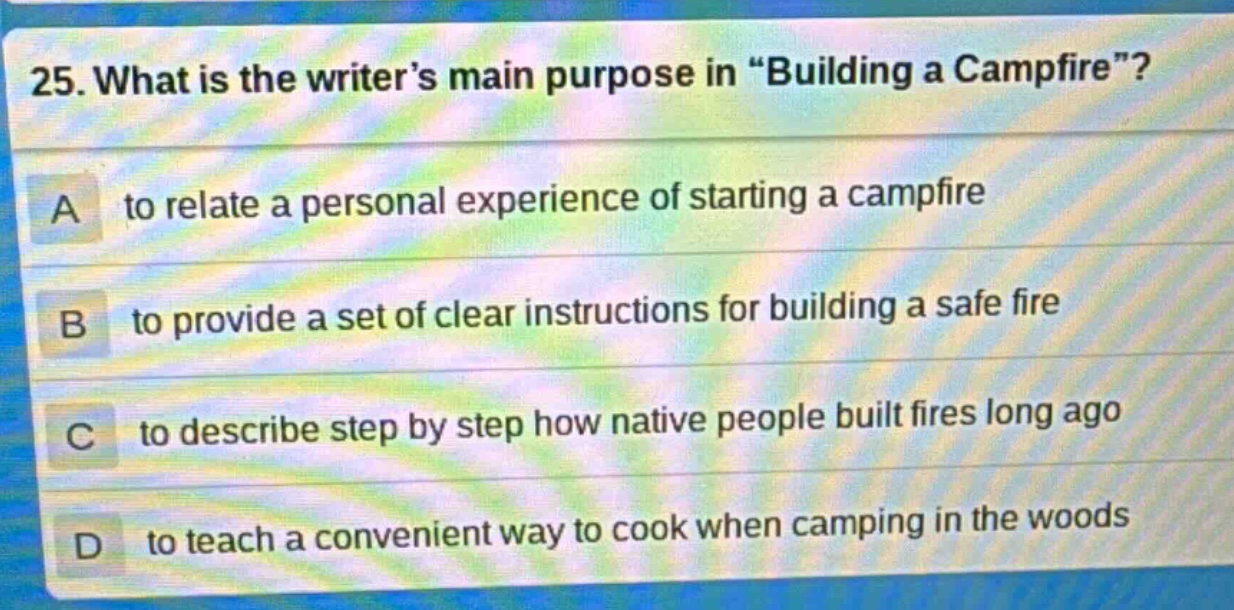 25. what is the writer’s main purpose in “building a campfire”? a to relate a personal experience of starting a campfire b to provide a set of clear instructions for building a safe fire c to describe step by step how native people built fires long ago d to teach a convenient way to cook when camping in the woods