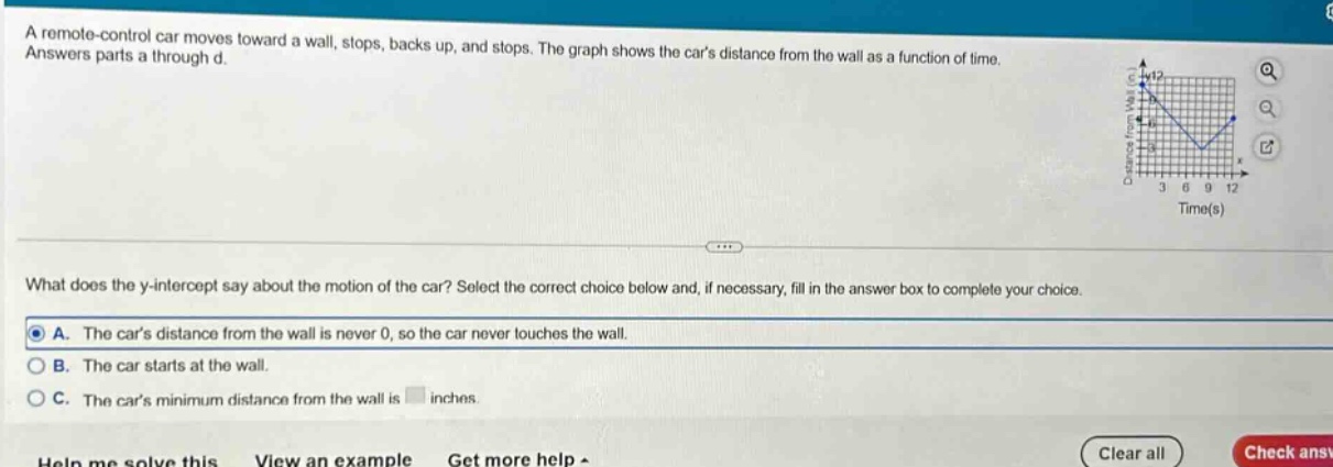 a remote - control car moves toward a wall, stops, backs up, and stops. the graph shows the cars distance from the wall as a function of time. answers parts a through d. what does the y - intercept say about the motion of the car? select the correct choice below and, if necessary, fill in the answer box to complete your choice. a. the cars distance from the wall is never 0, so the car never touches the wall. b. the car starts at the wall. c. the cars minimum distance from the wall is inches.