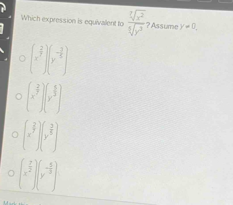 which expression is equivalent to $\frac{sqrt7{x^{2}}}{sqrt5{y^{3}}}$? assume $y\neq0$.\n$left(x^{\frac{2}{7}}\right)left(y^{-\frac{3}{5}}\right)$\n$left(x^{\frac{2}{7}}\right)left(y^{\frac{5}{3}}\right)$\n$left(x^{\frac{2}{7}}\right)left(y^{\frac{3}{5}}\right)$\n$left(x^{\frac{7}{2}}\right)left(y^{-\frac{5}{3}}\right)$