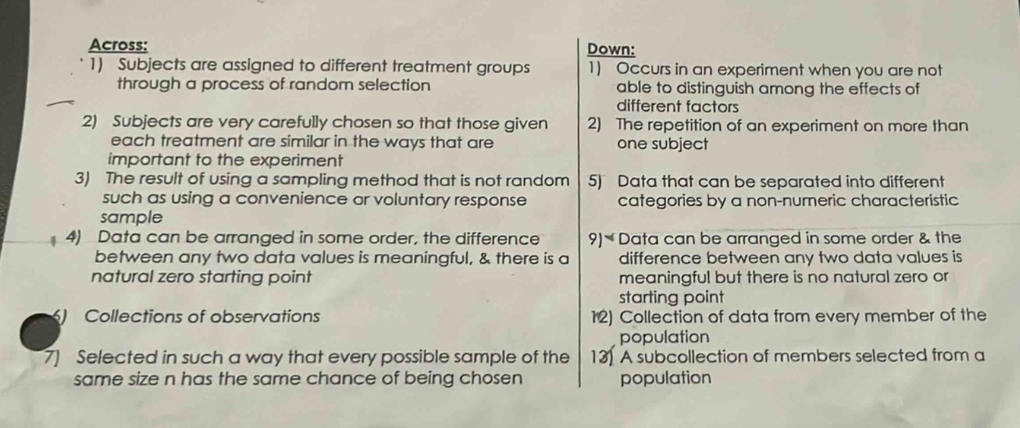 across: 1) subjects are assigned to different treatment groups through a process of random selection 2) subjects are very carefully chosen so that those given each treatment are similar in the ways that are important to the experiment 3) the result of using a sampling method that is not random such as using a convenience or voluntary response sample 4) data can be arranged in some order, the difference between any two data values is meaningful, & there is a natural zero starting point 6) collections of observations 7) selected in such a way that every possible sample of the same size n has the same chance of being chosen down: 1) occurs in an experiment when you are not able to distinguish among the effects of different factors 2) the repetition of an experiment on more than one subject 5) data that can be separated into different categories by a non - numeric characteristic 9) data can be arranged in some order & the difference between any two data values is meaningful but there is no natural zero or starting point 12) collection of data from every member of the population 13) a subcollection of members selected from a population