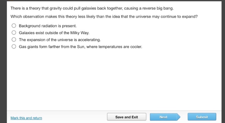 there is a theory that gravity could pull galaxies back together, causing a reverse big bang. which observation makes this theory less likely than the idea that the universe may continue to expand? background radiation is present. galaxies exist outside of the milky way. the expansion of the universe is accelerating. gas giants form farther from the sun, where temperatures are cooler.