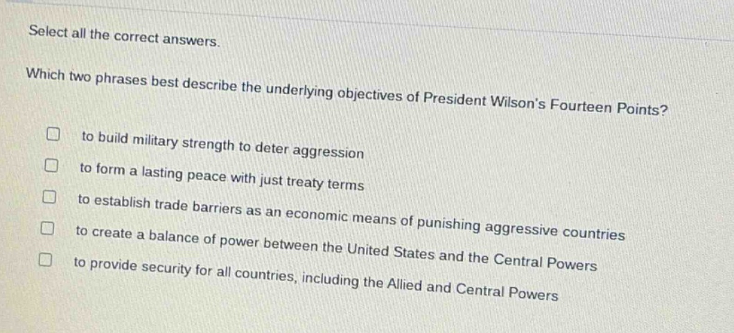 select all the correct answers. which two phrases best describe the underlying objectives of president wilsons fourteen points? to build military strength to deter aggression to form a lasting peace with just treaty terms to establish trade barriers as an economic means of punishing aggressive countries to create a balance of power between the united states and the central powers to provide security for all countries, including the allied and central powers