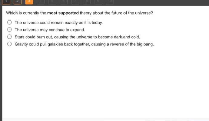 which is currently the most supported theory about the future of the universe? the universe could remain exactly as it is today. the universe may continue to expand. stars could burn out, causing the universe to become dark and cold. gravity could pull galaxies back together, causing a reverse of the big bang.