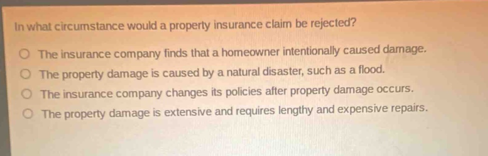 in what circumstance would a property insurance claim be rejected? the insurance company finds that a homeowner intentionally caused damage. the property damage is caused by a natural disaster, such as a flood. the insurance company changes its policies after property damage occurs. the property damage is extensive and requires lengthy and expensive repairs.