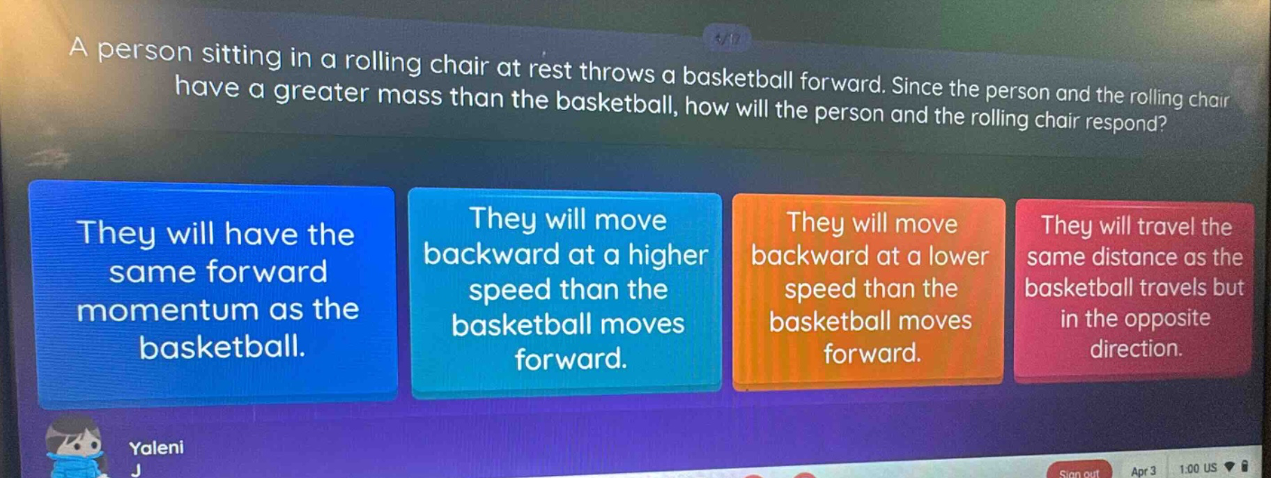 a person sitting in a rolling chair at rest throws a basketball forward. since the person and the rolling chair have a greater mass than the basketball, how will the person and the rolling chair respond? they will have the same forward momentum as the basketball. they will move backward at a higher speed than the basketball moves forward. they will move backward at a lower speed than the basketball moves forward. they will travel the same distance as the basketball travels but in the opposite direction.