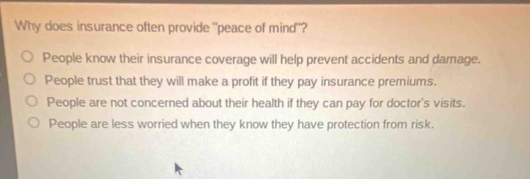 why does insurance often provide \peace of mind\? people know their insurance coverage will help prevent accidents and damage. people trust that they will make a profit if they pay insurance premiums. people are not concerned about their health if they can pay for doctors visits. people are less worried when they know they have protection from risk.