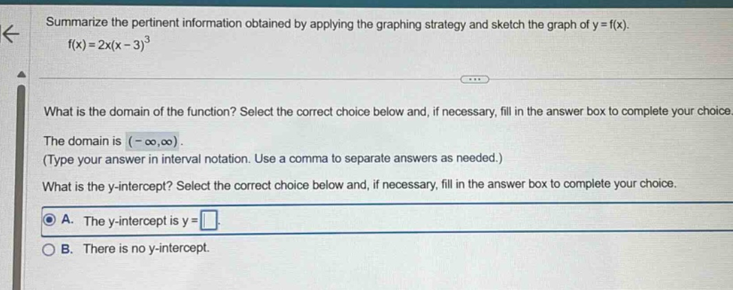 summarize the pertinent information obtained by applying the graphing strategy and sketch the graph of y = f(x). f(x)=2x(x - 3)^3 what is the domain of the function? select the correct choice below and, if necessary, fill in the answer box to complete your choice. the domain is (-∞,∞). (type your answer in interval notation. use a comma to separate answers as needed.) what is the y - intercept? select the correct choice below and, if necessary, fill in the answer box to complete your choice. a. the y - intercept is y = . b. there is no y - intercept.