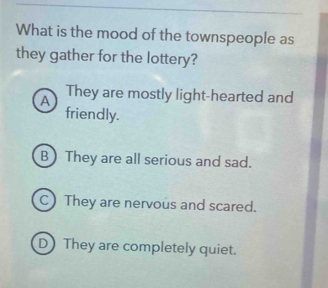 what is the mood of the townspeople as they gather for the lottery? a they are mostly light - hearted and friendly. b they are all serious and sad. c they are nervous and scared. d they are completely quiet.