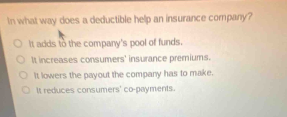 in what way does a deductible help an insurance company? it adds to the companys pool of funds. it increases consumers insurance premiums. it lowers the payout the company has to make. it reduces consumers co - payments.
