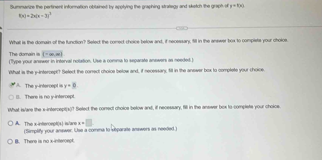 summarize the pertinent information obtained by applying the graphing strategy and sketch the graph of y = f(x). f(x)=2x(x - 3)^3 what is the domain of the function? select the correct choice below and, if necessary, fill in the answer box to complete your choice. the domain is (-∞,∞). (type your answer in interval notation. use a comma to separate answers as needed.) what is the y - intercept? select the correct choice below and, if necessary, fill in the answer box to complete your choice. a. the y - intercept is y = 0. b. there is no y - intercept. what is/are the x - intercept(s)? select the correct choice below and, if necessary, fill in the answer box to complete your choice. a. the x - intercept(s) is/are x =. (simplify your answer. use a comma to separate answers as needed.) b. there is no x - intercept.