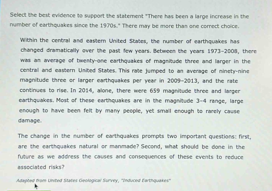 select the best evidence to support the statement \there has been a large increase in the number of earthquakes since the 1970s.\ there may be more than one correct choice. within the central and eastern united states, the number of earthquakes has changed dramatically over the past few years. between the years 1973 - 2008, there was an average of twenty - one earthquakes of magnitude three and larger in the central and eastern united states. this rate jumped to an average of ninety - nine magnitude three or larger earthquakes per year in 2009 - 2013, and the rate continues to rise. in 2014, alone, there were 659 magnitude three and larger earthquakes. most of these earthquakes are in the magnitude 3 - 4 range, large enough to have been felt by many people, yet small enough to rarely cause damage. the change in the number of earthquakes prompts two important questions: first, are the earthquakes natural or manmade? second, what should be done in the future as we address the causes and consequences of these events to reduce associated risks? adapted from united states geological survey, \induced earthquakes\