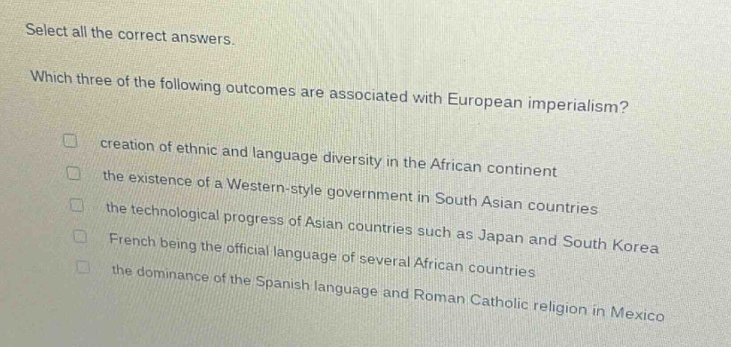 select all the correct answers. which three of the following outcomes are associated with european imperialism? creation of ethnic and language diversity in the african continent the existence of a western - style government in south asian countries the technological progress of asian countries such as japan and south korea french being the official language of several african countries the dominance of the spanish language and roman catholic religion in mexico