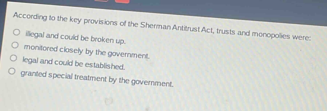 according to the key provisions of the sherman antitrust act, trusts and monopolies were: illegal and could be broken up. monitored closely by the government. legal and could be established. granted special treatment by the government.