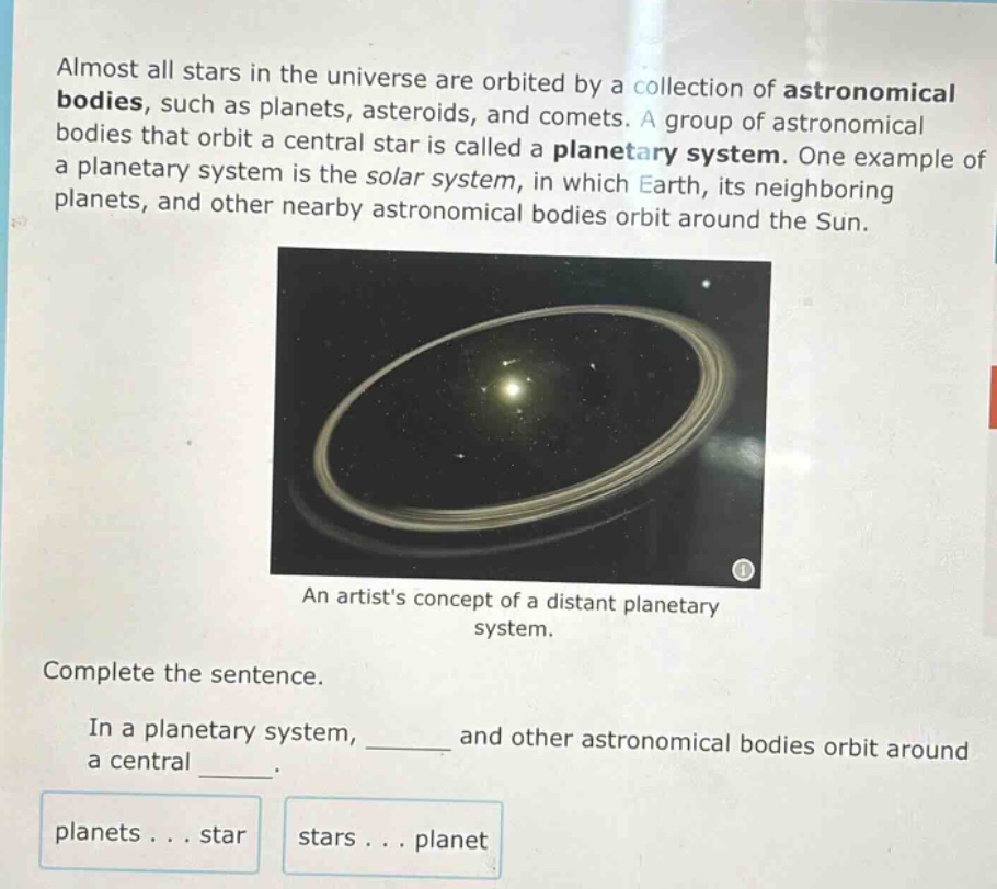 almost all stars in the universe are orbited by a collection of astronomical bodies, such as planets, asteroids, and comets. a group of astronomical bodies that orbit a central star is called a planetary system. one example of a planetary system is the solar system, in which earth, its neighboring planets, and other nearby astronomical bodies orbit around the sun. an artists concept of a distant planetary system. complete the sentence. in a planetary system, ______ and other astronomical bodies orbit around a central ______. planets... star stars... planet