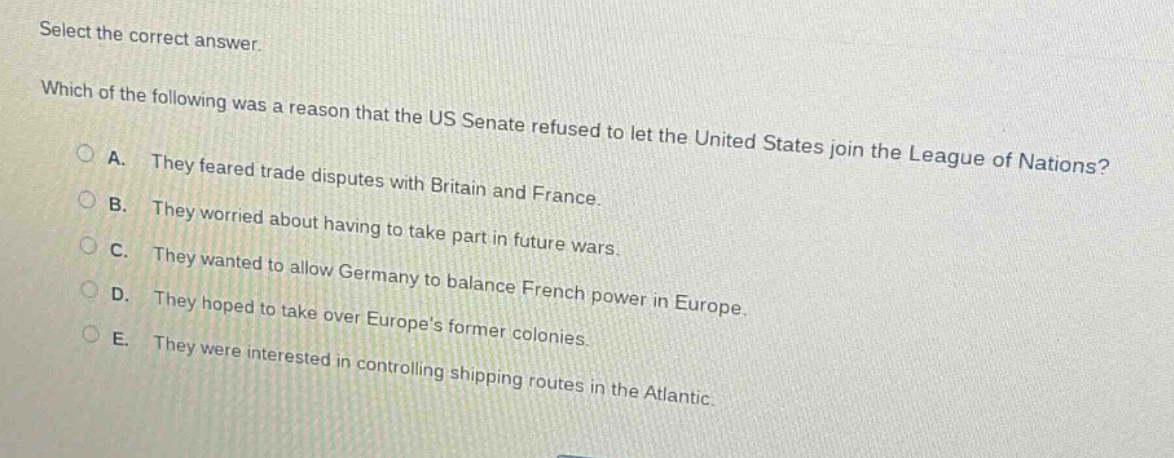 select the correct answer. which of the following was a reason that the us senate refused to let the united states join the league of nations? a. they feared trade disputes with britain and france. b. they worried about having to take part in future wars. c. they wanted to allow germany to balance french power in europe. d. they hoped to take over europes former colonies. e. they were interested in controlling shipping routes in the atlantic.