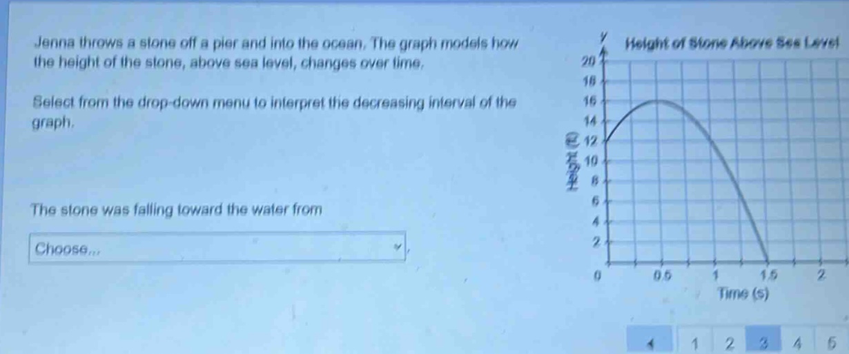 jenna throws a stone off a pier and into the ocean. the graph models how the height of the stone, above sea level, changes over time. select from the drop - down menu to interpret the decreasing interval of the graph. the stone was falling toward the water from choose...