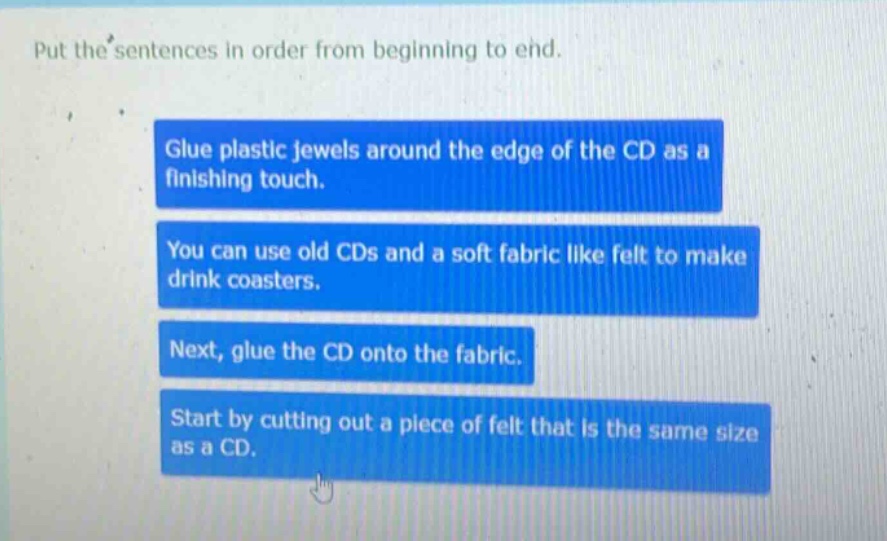put the sentences in order from beginning to end. glue plastic jewels around the edge of the cd as a finishing touch. you can use old cds and a soft fabric like felt to make drink coasters. next, glue the cd onto the fabric. start by cutting out a piece of felt that is the same size as a cd.