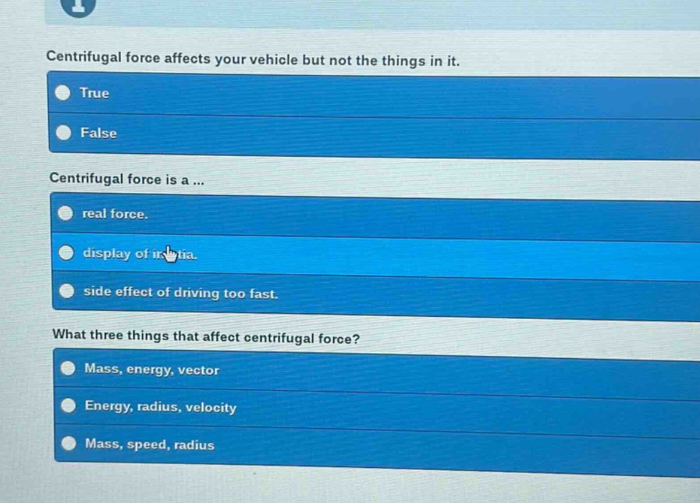 centrifugal force affects your vehicle but not the things in it. true false centrifugal force is a ... real force. display of inertia. side effect of driving too fast. what three things that affect centrifugal force? mass, energy, vector energy, radius, velocity mass, speed, radius