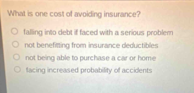 what is one cost of avoiding insurance? falling into debt if faced with a serious problem not benefitting from insurance deductibles not being able to purchase a car or home facing increased probability of accidents