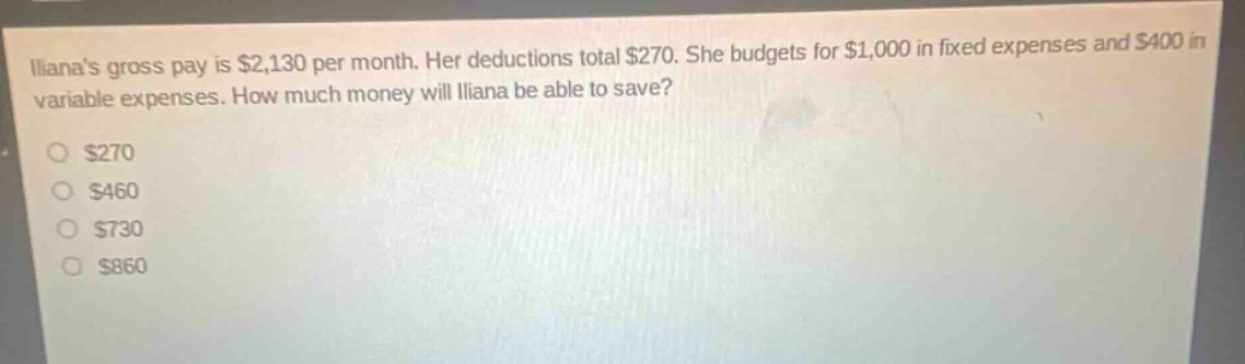 ilianas gross pay is $2,130 per month. her deductions total $270. she budgets for $1,000 in fixed expenses and $400 in variable expenses. how much money will iliana be able to save?\n$270\n$460\n$730\n$860