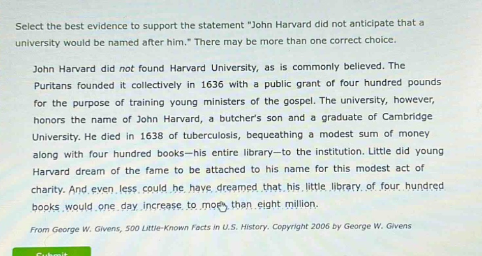 select the best evidence to support the statement \john harvard did not anticipate that a university would be named after him.\ there may be more than one correct choice. john harvard did not found harvard university, as is commonly believed. the puritans founded it collectively in 1636 with a public grant of four hundred pounds for the purpose of training young ministers of the gospel. the university, however, honors the name of john harvard, a butchers son and a graduate of cambridge university. he died in 1638 of tuberculosis, bequeathing a modest sum of money along with four hundred books - his entire library - to the institution. little did young harvard dream of the fame to be attached to his name for this modest act of charity. and even less could he have dreamed that his little library of four hundred books would one day increase to more than eight million. from george w. givens, 500 little - known facts in u.s. history. copyright 2006 by george w. givens