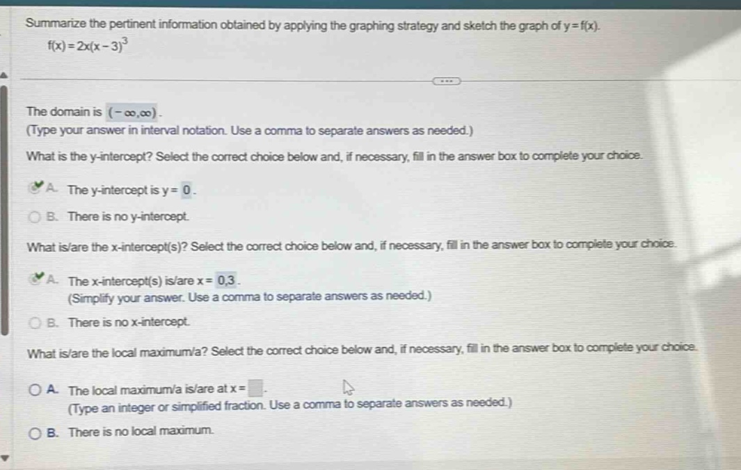 summarize the pertinent information obtained by applying the graphing strategy and sketch the graph of y = f(x). f(x)=2x(x - 3)^3 the domain is (-∞,∞). (type your answer in interval notation. use a comma to separate answers as needed.) what is the y - intercept? select the correct choice below and, if necessary, fill in the answer box to complete your choice. a. the y - intercept is y = 0. b. there is no y - intercept. what is/are the x - intercept(s)? select the correct choice below and, if necessary, fill in the answer box to complete your choice. a. the x - intercept(s) is/are x = 0,3. (simplify your answer. use a comma to separate answers as needed.) b. there is no x - intercept. what is/are the local maximum/a? select the correct choice below and, if necessary, fill in the answer box to complete your choice. a. the local maximum/a is/are at x = (type an integer or simplified fraction. use a comma to separate answers as needed.) b. there is no local maximum.
