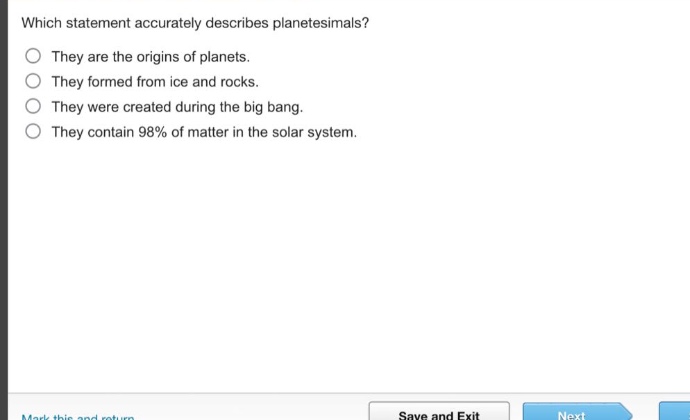 which statement accurately describes planetesimals? they are the origins of planets. they formed from ice and rocks. they were created during the big bang. they contain 98% of matter in the solar system.