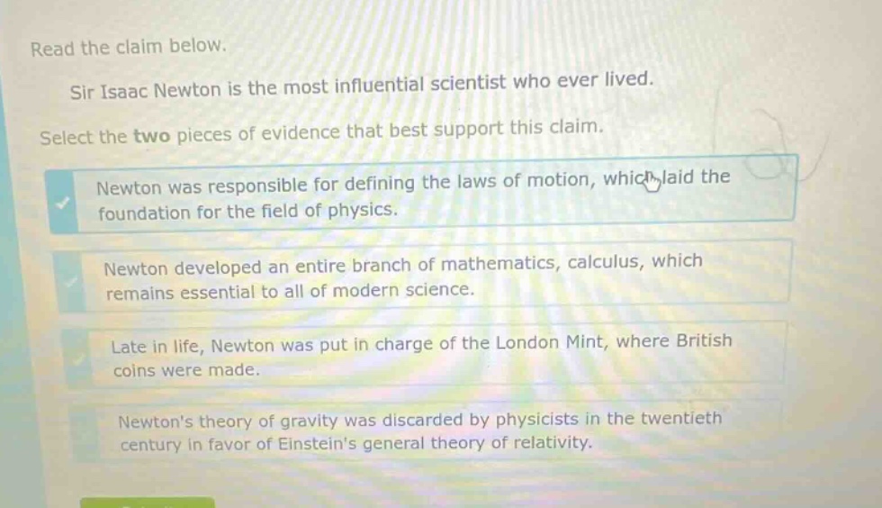 read the claim below. sir isaac newton is the most influential scientist who ever lived. select the two pieces of evidence that best support this claim. newton was responsible for defining the laws of motion, which laid the foundation for the field of physics. newton developed an entire branch of mathematics, calculus, which remains essential to all of modern science. late in life, newton was put in charge of the london mint, where british coins were made. newtons theory of gravity was discarded by physicists in the twentieth century in favor of einsteins general theory of relativity.