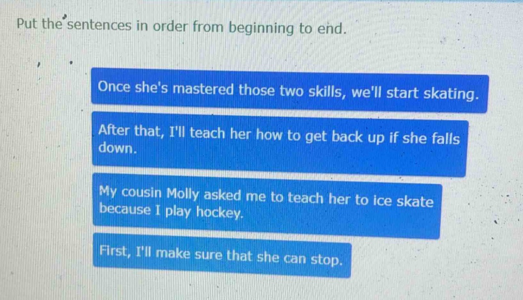put the sentences in order from beginning to end. once shes mastered those two skills, well start skating. after that, ill teach her how to get back up if she falls down. my cousin molly asked me to teach her to ice skate because i play hockey. first, ill make sure that she can stop.