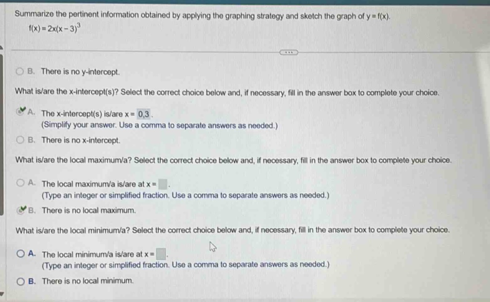 summarize the pertinent information obtained by applying the graphing strategy and sketch the graph of y = f(x). f(x)=2x(x - 3)^3 b. there is no y - intercept. what is/are the x - intercept(s)? select the correct choice below and, if necessary, fill in the answer box to complete your choice. a. the x - intercept(s) is/are x = 0,3. (simplify your answer. use a comma to separate answers as needed.) b. there is no x - intercept. what is/are the local maximum/a? select the correct choice below and, if necessary, fill in the answer box to complete your choice. a. the local maximum/a is/are at x =. (type an integer or simplified fraction. use a comma to separate answers as needed.) b. there is no local maximum. what is/are the local minimum/a? select the correct choice below and, if necessary, fill in the answer box to complete your choice. a. the local minimum/a is/are at x =. (type an integer or simplified fraction. use a comma to separate answers as needed.) b. there is no local minimum.